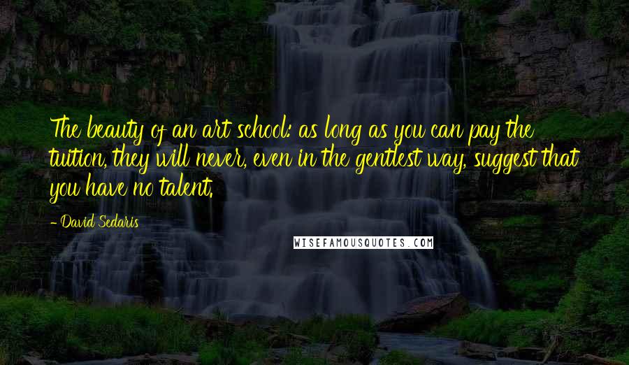 David Sedaris Quotes: The beauty of an art school: as long as you can pay the tuition, they will never, even in the gentlest way, suggest that you have no talent.