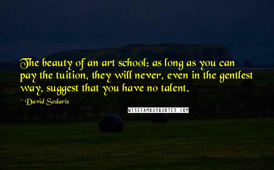 David Sedaris Quotes: The beauty of an art school: as long as you can pay the tuition, they will never, even in the gentlest way, suggest that you have no talent.