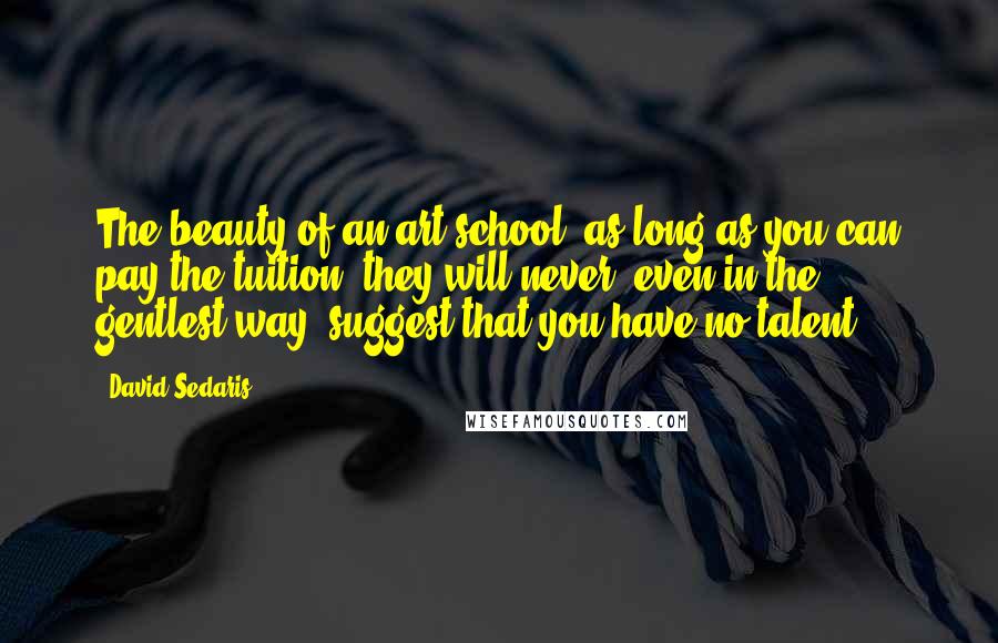 David Sedaris Quotes: The beauty of an art school: as long as you can pay the tuition, they will never, even in the gentlest way, suggest that you have no talent.