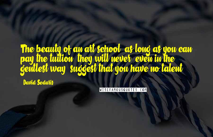 David Sedaris Quotes: The beauty of an art school: as long as you can pay the tuition, they will never, even in the gentlest way, suggest that you have no talent.