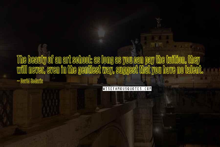 David Sedaris Quotes: The beauty of an art school: as long as you can pay the tuition, they will never, even in the gentlest way, suggest that you have no talent.