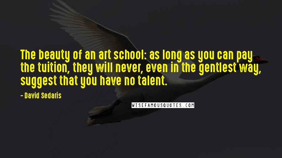 David Sedaris Quotes: The beauty of an art school: as long as you can pay the tuition, they will never, even in the gentlest way, suggest that you have no talent.