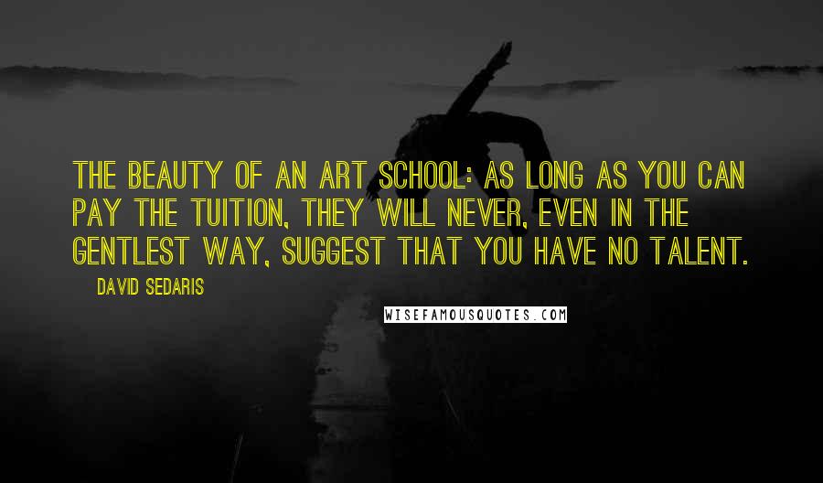 David Sedaris Quotes: The beauty of an art school: as long as you can pay the tuition, they will never, even in the gentlest way, suggest that you have no talent.