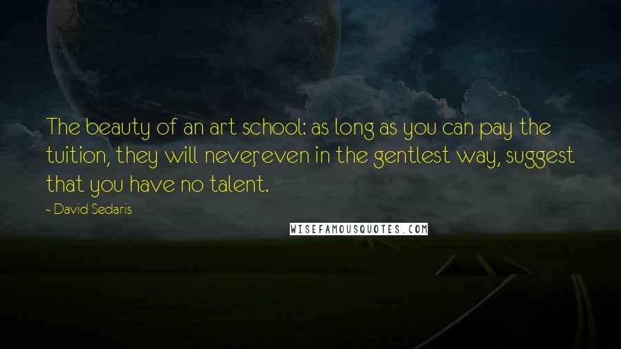 David Sedaris Quotes: The beauty of an art school: as long as you can pay the tuition, they will never, even in the gentlest way, suggest that you have no talent.