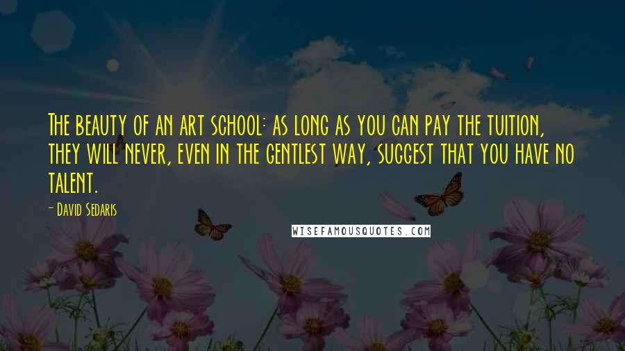 David Sedaris Quotes: The beauty of an art school: as long as you can pay the tuition, they will never, even in the gentlest way, suggest that you have no talent.