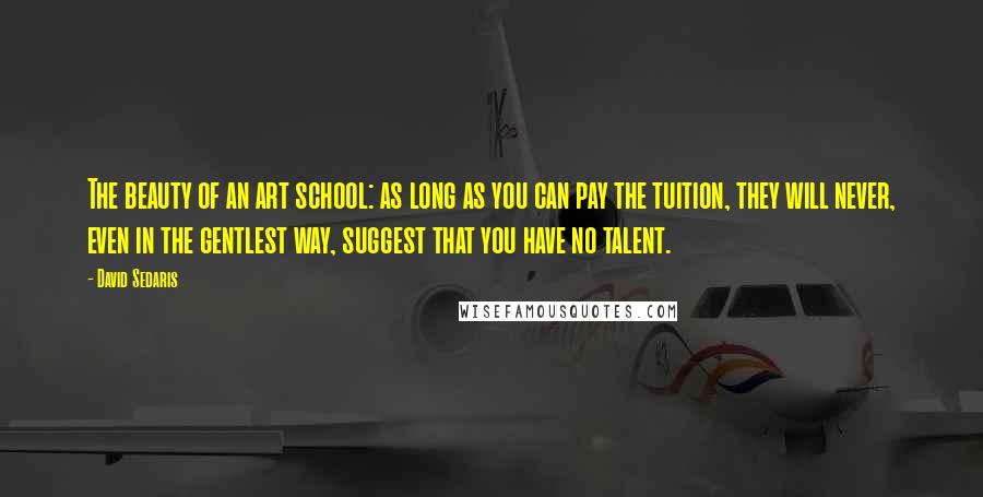 David Sedaris Quotes: The beauty of an art school: as long as you can pay the tuition, they will never, even in the gentlest way, suggest that you have no talent.