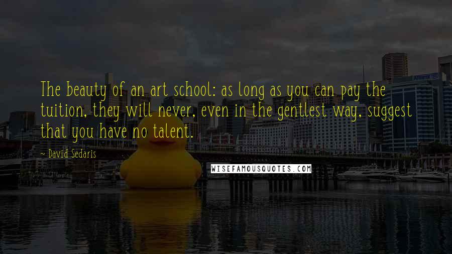 David Sedaris Quotes: The beauty of an art school: as long as you can pay the tuition, they will never, even in the gentlest way, suggest that you have no talent.