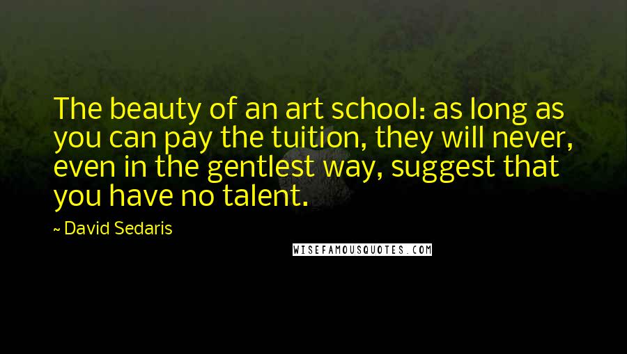 David Sedaris Quotes: The beauty of an art school: as long as you can pay the tuition, they will never, even in the gentlest way, suggest that you have no talent.