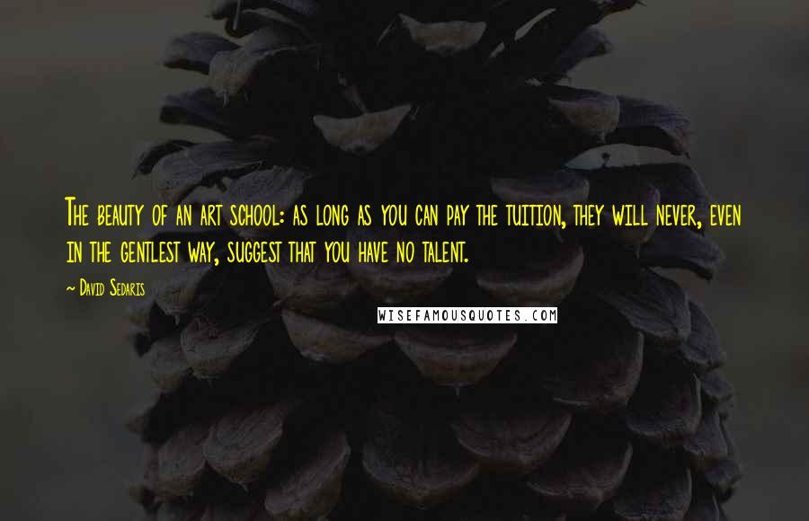 David Sedaris Quotes: The beauty of an art school: as long as you can pay the tuition, they will never, even in the gentlest way, suggest that you have no talent.
