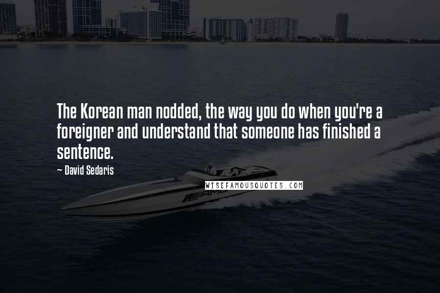 David Sedaris Quotes: The Korean man nodded, the way you do when you're a foreigner and understand that someone has finished a sentence.