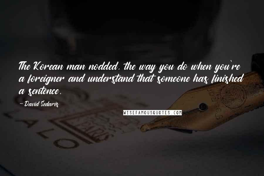 David Sedaris Quotes: The Korean man nodded, the way you do when you're a foreigner and understand that someone has finished a sentence.