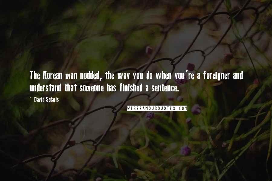 David Sedaris Quotes: The Korean man nodded, the way you do when you're a foreigner and understand that someone has finished a sentence.
