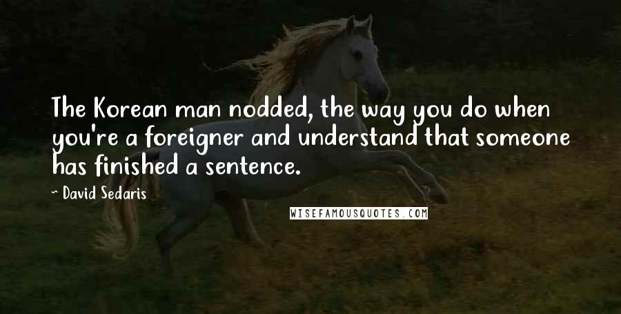 David Sedaris Quotes: The Korean man nodded, the way you do when you're a foreigner and understand that someone has finished a sentence.