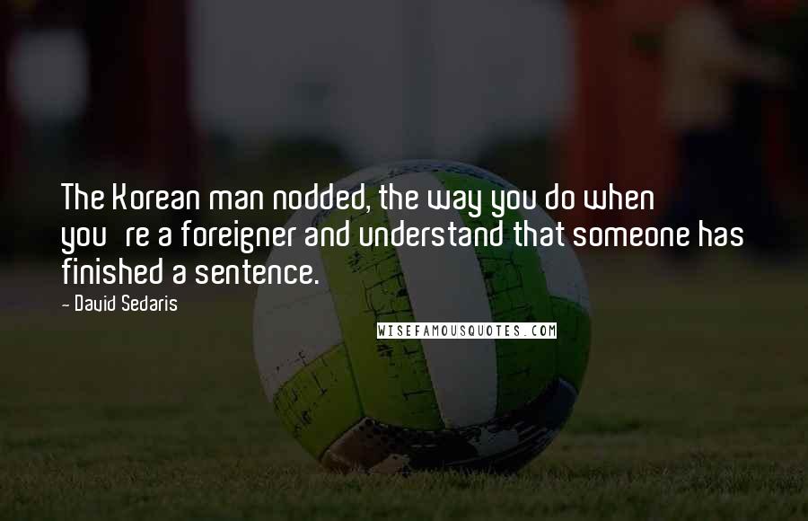 David Sedaris Quotes: The Korean man nodded, the way you do when you're a foreigner and understand that someone has finished a sentence.
