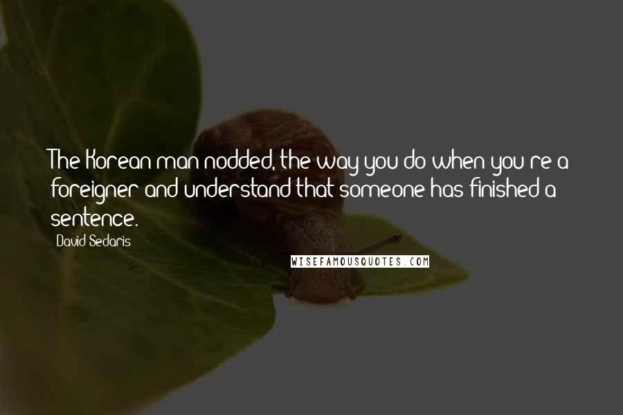 David Sedaris Quotes: The Korean man nodded, the way you do when you're a foreigner and understand that someone has finished a sentence.
