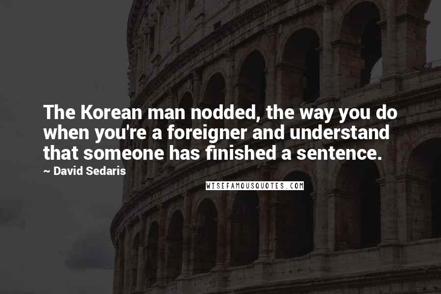 David Sedaris Quotes: The Korean man nodded, the way you do when you're a foreigner and understand that someone has finished a sentence.