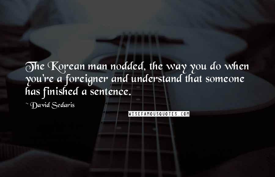 David Sedaris Quotes: The Korean man nodded, the way you do when you're a foreigner and understand that someone has finished a sentence.