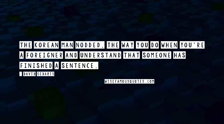 David Sedaris Quotes: The Korean man nodded, the way you do when you're a foreigner and understand that someone has finished a sentence.