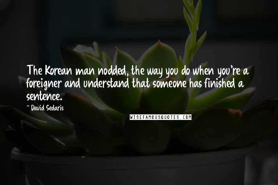 David Sedaris Quotes: The Korean man nodded, the way you do when you're a foreigner and understand that someone has finished a sentence.