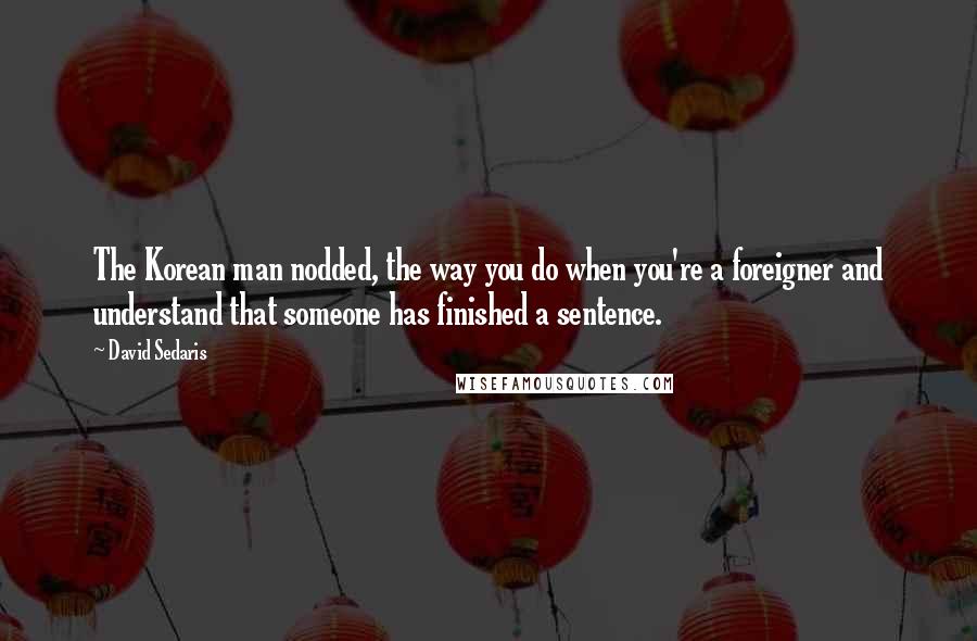 David Sedaris Quotes: The Korean man nodded, the way you do when you're a foreigner and understand that someone has finished a sentence.