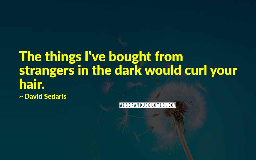 David Sedaris Quotes: The things I've bought from strangers in the dark would curl your hair.