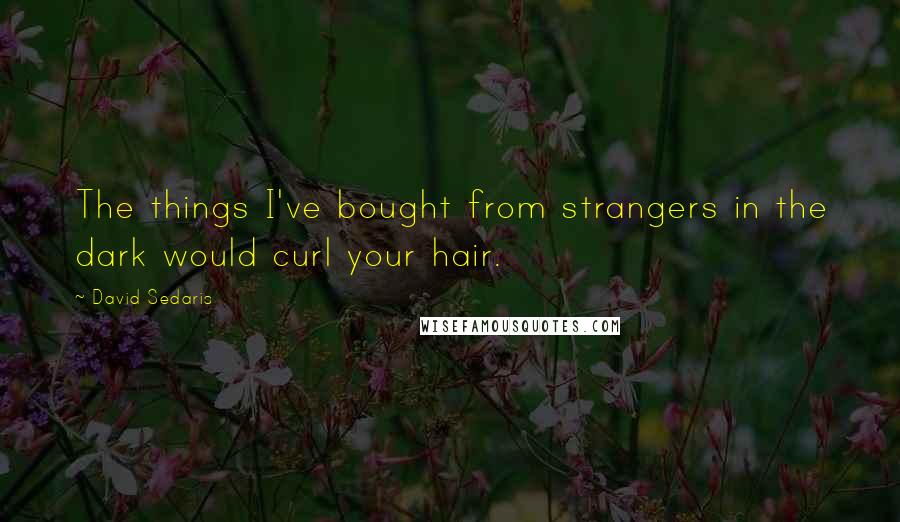 David Sedaris Quotes: The things I've bought from strangers in the dark would curl your hair.