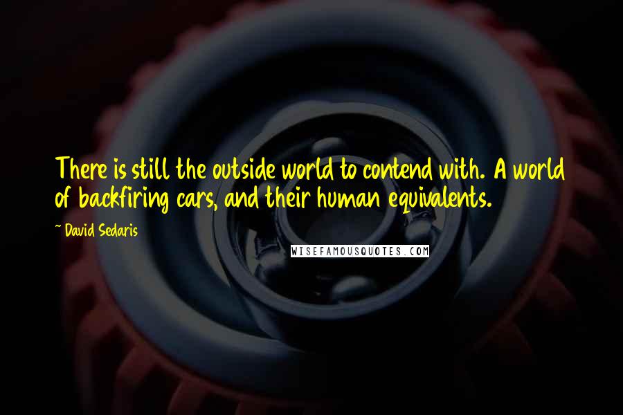 David Sedaris Quotes: There is still the outside world to contend with. A world of backfiring cars, and their human equivalents.