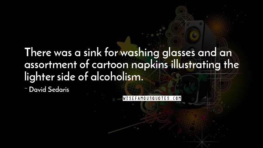 David Sedaris Quotes: There was a sink for washing glasses and an assortment of cartoon napkins illustrating the lighter side of alcoholism.