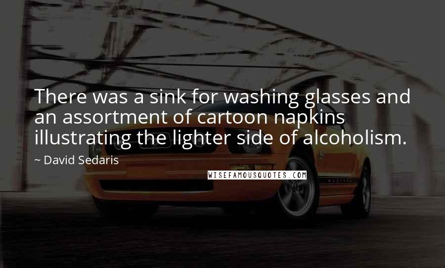 David Sedaris Quotes: There was a sink for washing glasses and an assortment of cartoon napkins illustrating the lighter side of alcoholism.