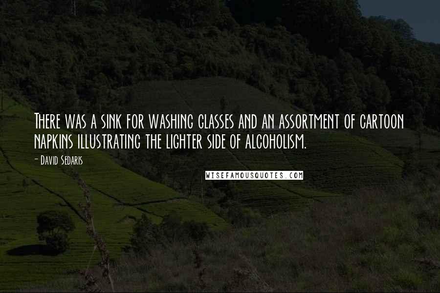 David Sedaris Quotes: There was a sink for washing glasses and an assortment of cartoon napkins illustrating the lighter side of alcoholism.