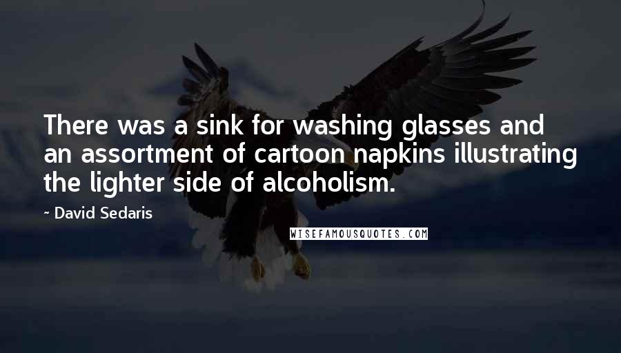 David Sedaris Quotes: There was a sink for washing glasses and an assortment of cartoon napkins illustrating the lighter side of alcoholism.