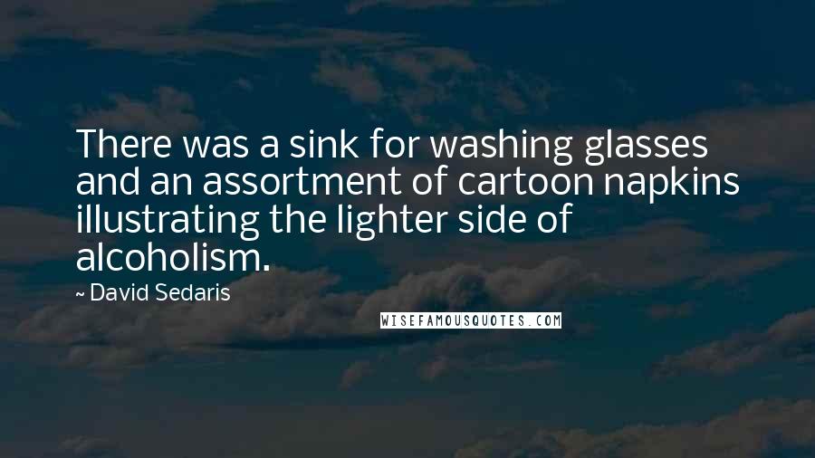 David Sedaris Quotes: There was a sink for washing glasses and an assortment of cartoon napkins illustrating the lighter side of alcoholism.