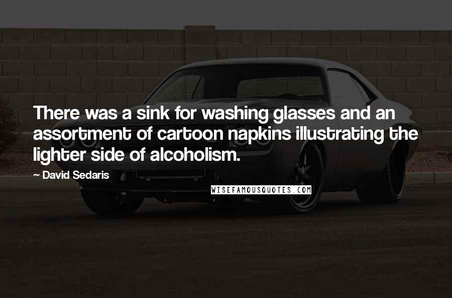 David Sedaris Quotes: There was a sink for washing glasses and an assortment of cartoon napkins illustrating the lighter side of alcoholism.