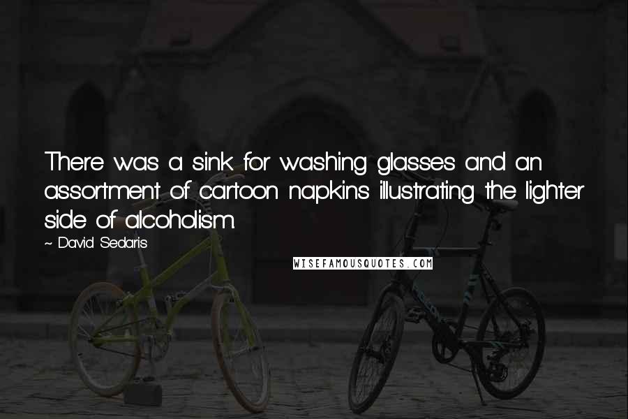 David Sedaris Quotes: There was a sink for washing glasses and an assortment of cartoon napkins illustrating the lighter side of alcoholism.