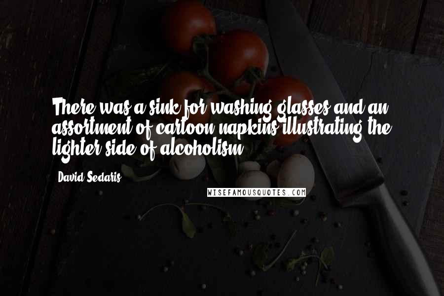 David Sedaris Quotes: There was a sink for washing glasses and an assortment of cartoon napkins illustrating the lighter side of alcoholism.