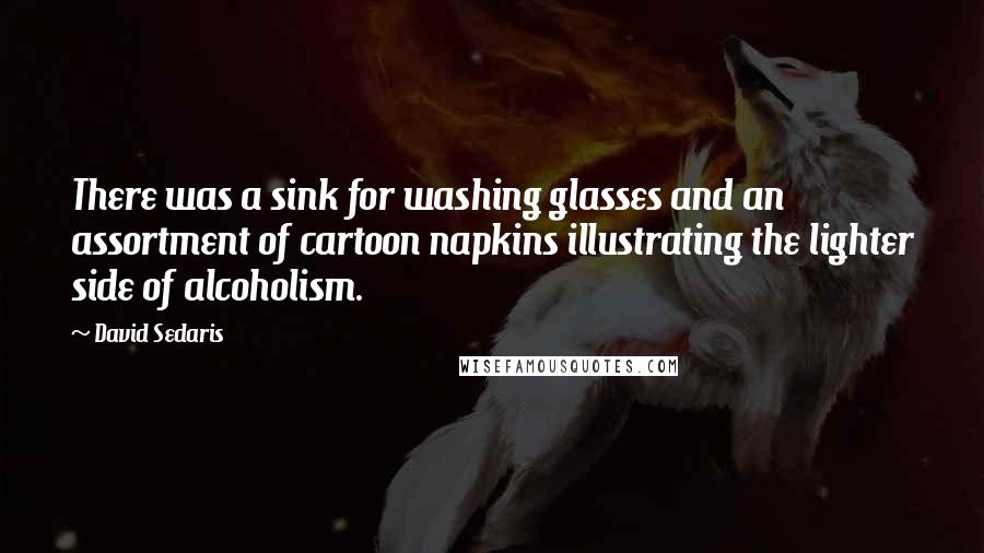 David Sedaris Quotes: There was a sink for washing glasses and an assortment of cartoon napkins illustrating the lighter side of alcoholism.
