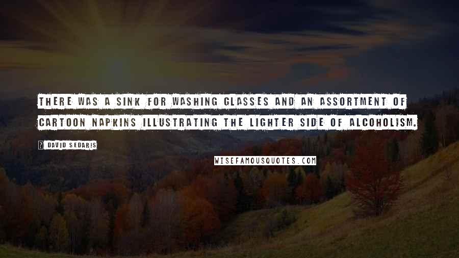David Sedaris Quotes: There was a sink for washing glasses and an assortment of cartoon napkins illustrating the lighter side of alcoholism.