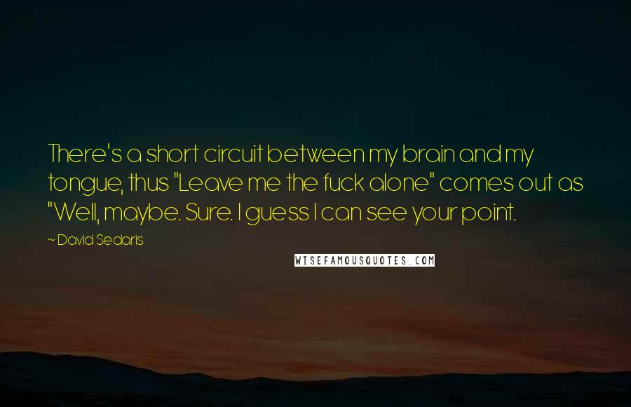 David Sedaris Quotes: There's a short circuit between my brain and my tongue, thus "Leave me the fuck alone" comes out as "Well, maybe. Sure. I guess I can see your point.