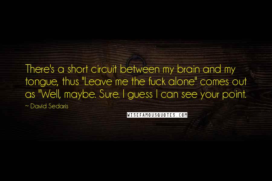 David Sedaris Quotes: There's a short circuit between my brain and my tongue, thus "Leave me the fuck alone" comes out as "Well, maybe. Sure. I guess I can see your point.