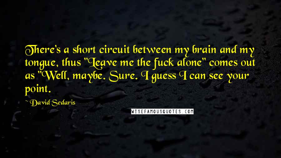 David Sedaris Quotes: There's a short circuit between my brain and my tongue, thus "Leave me the fuck alone" comes out as "Well, maybe. Sure. I guess I can see your point.