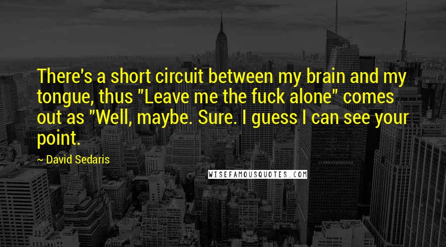 David Sedaris Quotes: There's a short circuit between my brain and my tongue, thus "Leave me the fuck alone" comes out as "Well, maybe. Sure. I guess I can see your point.