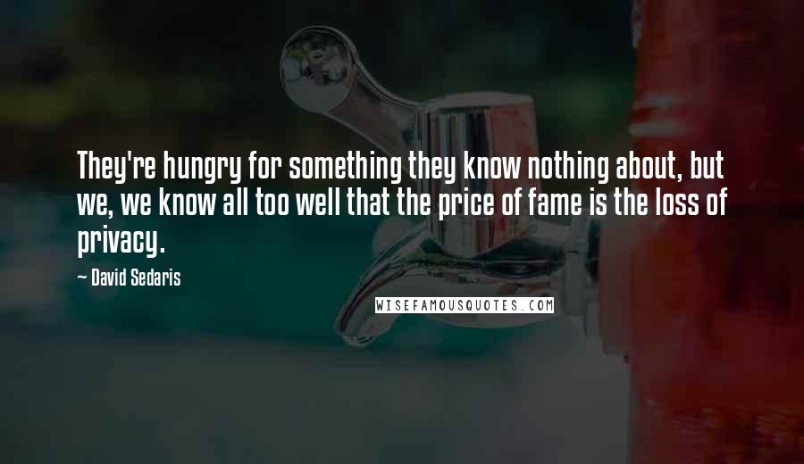 David Sedaris Quotes: They're hungry for something they know nothing about, but we, we know all too well that the price of fame is the loss of privacy.