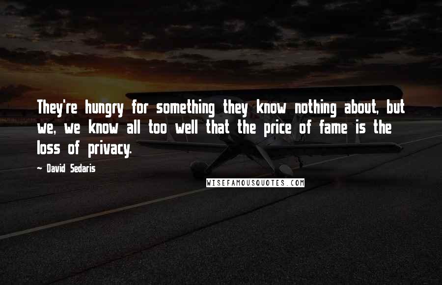 David Sedaris Quotes: They're hungry for something they know nothing about, but we, we know all too well that the price of fame is the loss of privacy.