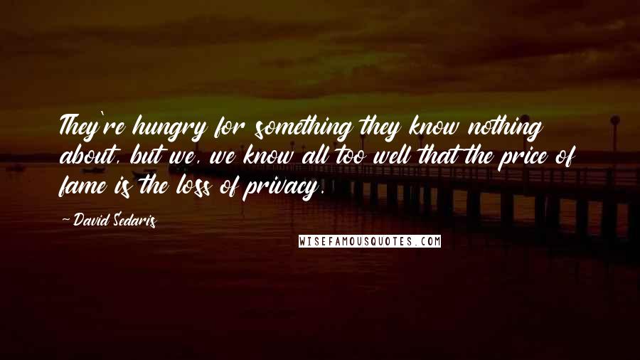 David Sedaris Quotes: They're hungry for something they know nothing about, but we, we know all too well that the price of fame is the loss of privacy.