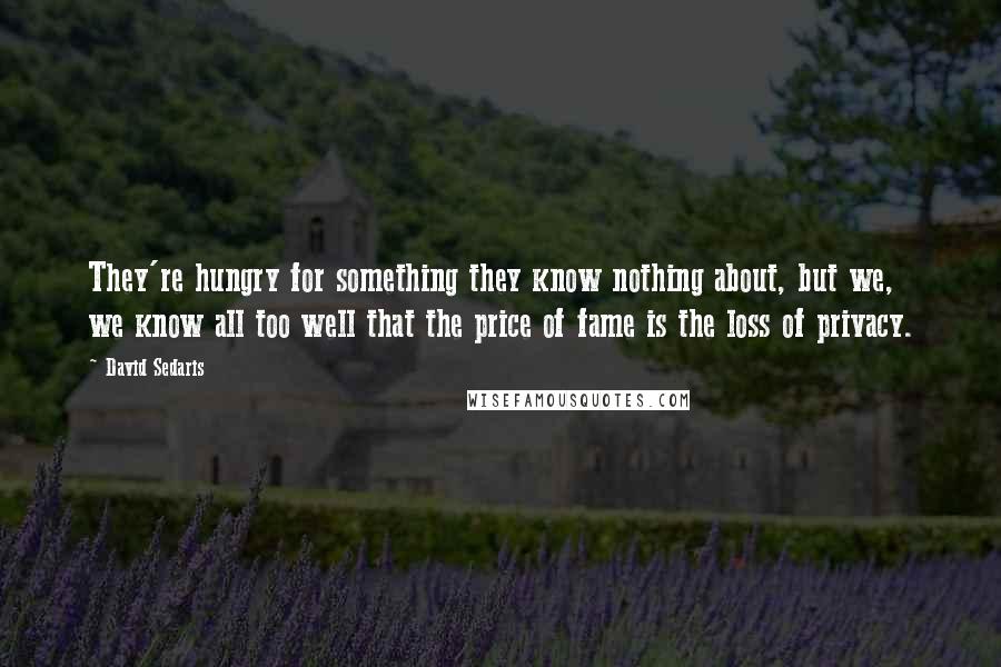 David Sedaris Quotes: They're hungry for something they know nothing about, but we, we know all too well that the price of fame is the loss of privacy.