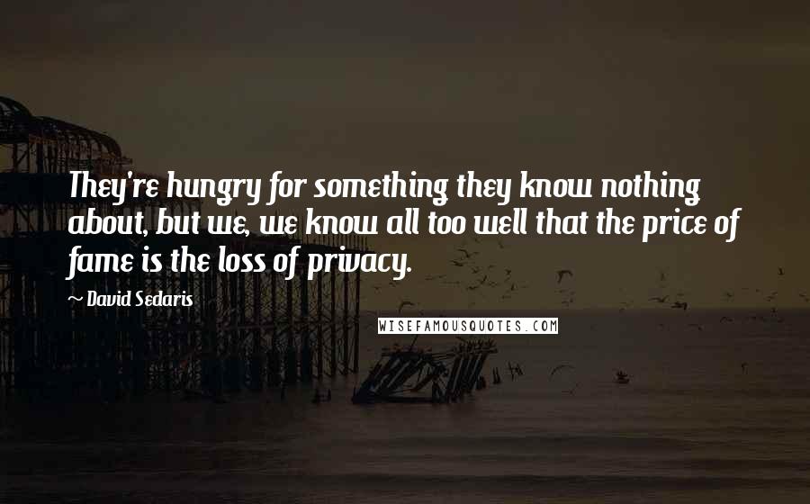 David Sedaris Quotes: They're hungry for something they know nothing about, but we, we know all too well that the price of fame is the loss of privacy.