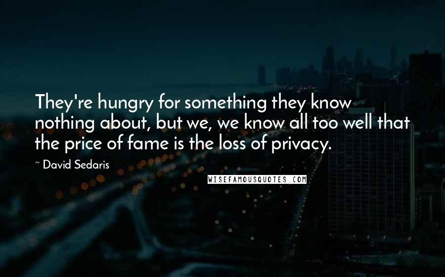 David Sedaris Quotes: They're hungry for something they know nothing about, but we, we know all too well that the price of fame is the loss of privacy.