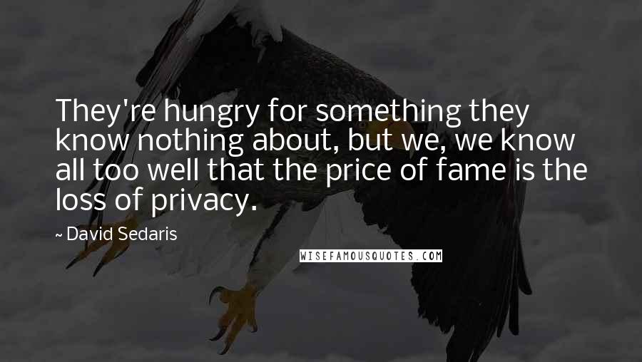 David Sedaris Quotes: They're hungry for something they know nothing about, but we, we know all too well that the price of fame is the loss of privacy.