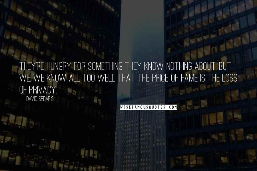 David Sedaris Quotes: They're hungry for something they know nothing about, but we, we know all too well that the price of fame is the loss of privacy.