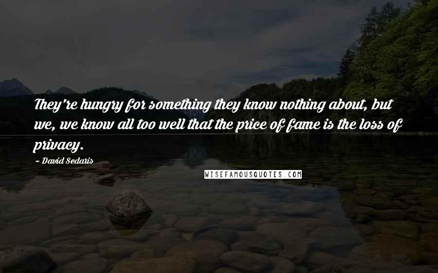 David Sedaris Quotes: They're hungry for something they know nothing about, but we, we know all too well that the price of fame is the loss of privacy.